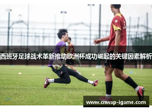 西班牙足球战术革新推动欧洲杯成功崛起的关键因素解析 西班牙足球战术革新推动欧洲杯成功崛起的关键因素解析
