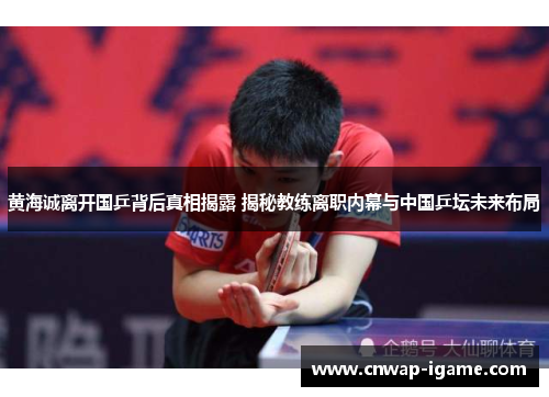 黄海诚离开国乒背后真相揭露 揭秘教练离职内幕与中国乒坛未来布局