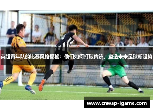 英超青年队的比赛风格揭秘：他们如何打破传统，塑造未来足球新趋势
