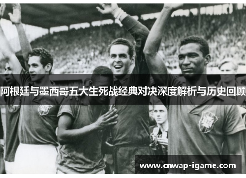 阿根廷与墨西哥五大生死战经典对决深度解析与历史回顾