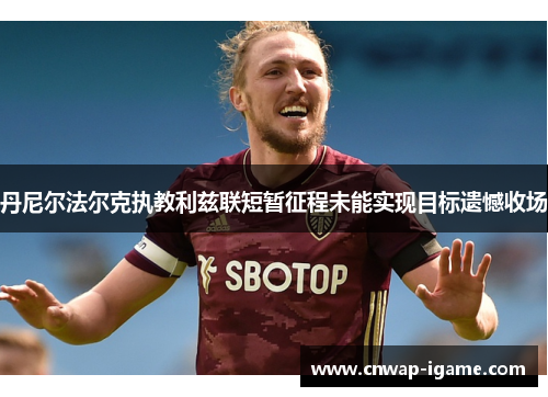 丹尼尔法尔克执教利兹联短暂征程未能实现目标遗憾收场