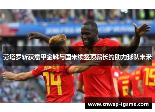 劳塔罗斩获意甲金靴与国米续签顶薪长约助力球队未来