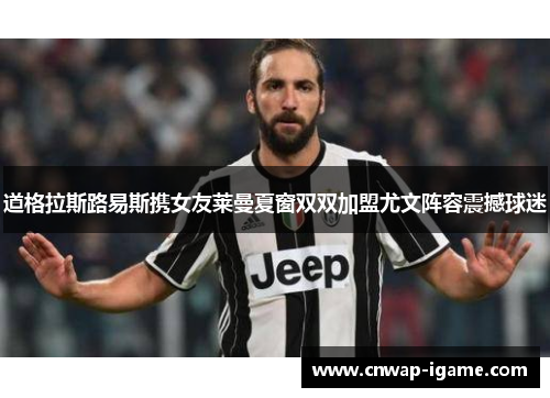 道格拉斯路易斯携女友莱曼夏窗双双加盟尤文阵容震撼球迷