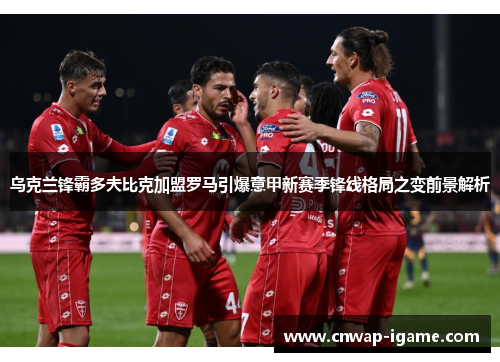 乌克兰锋霸多夫比克加盟罗马引爆意甲新赛季锋线格局之变前景解析